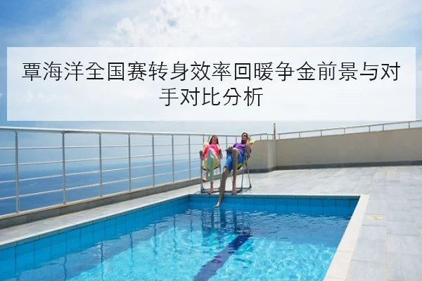 覃海洋全国赛转身效率回暖争金前景与对手对比分析