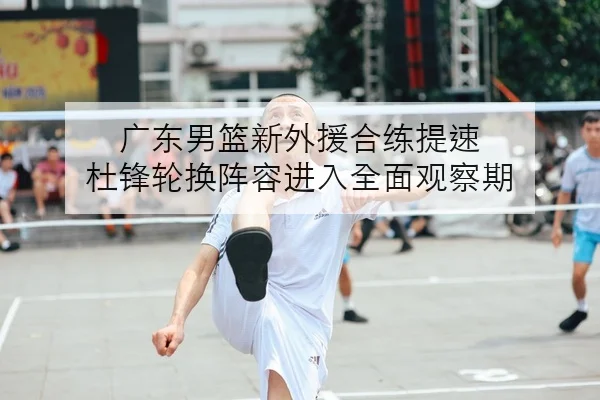 广东男篮新外援合练提速 杜锋轮换阵容进入全面观察期