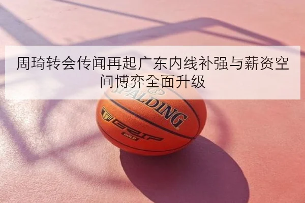 周琦转会传闻再起广东内线补强与薪资空间博弈全面升级